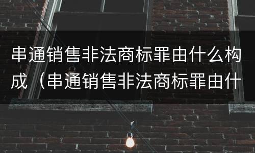 串通销售非法商标罪由什么构成（串通销售非法商标罪由什么构成犯罪）