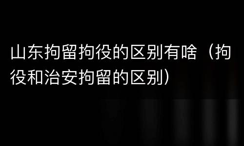 山东拘留拘役的区别有啥（拘役和治安拘留的区别）
