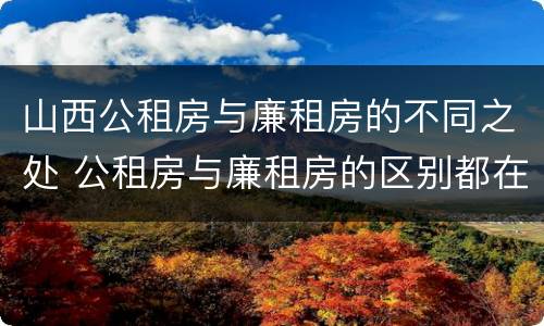 山西公租房与廉租房的不同之处 公租房与廉租房的区别都在此,别再搞错了!