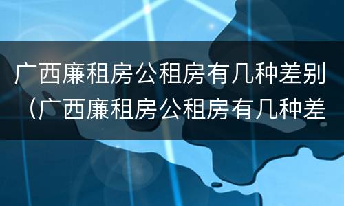 广西廉租房公租房有几种差别（广西廉租房公租房有几种差别）