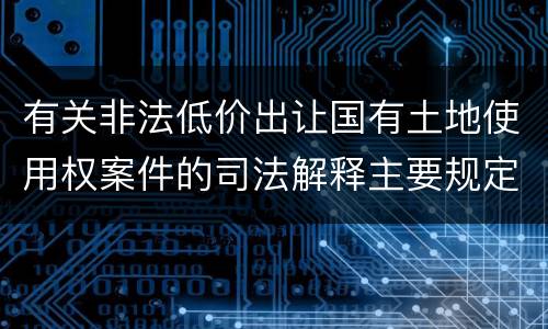 有关非法低价出让国有土地使用权案件的司法解释主要规定都有哪些