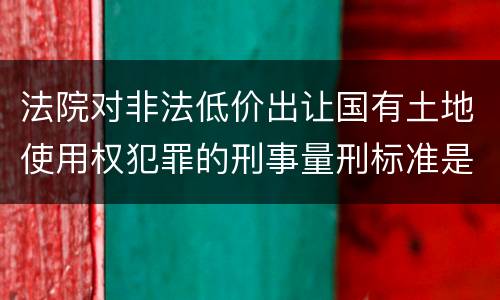 法院对非法低价出让国有土地使用权犯罪的刑事量刑标准是什么