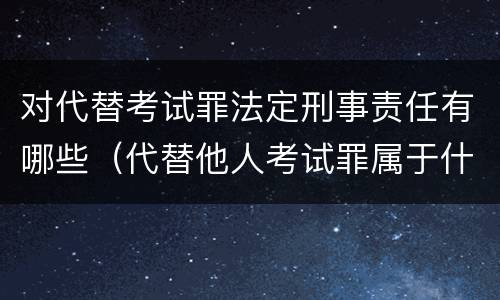 对代替考试罪法定刑事责任有哪些（代替他人考试罪属于什么类犯罪）
