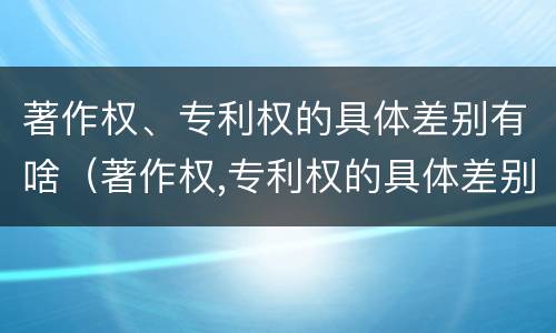 著作权、专利权的具体差别有啥（著作权,专利权的具体差别有啥）