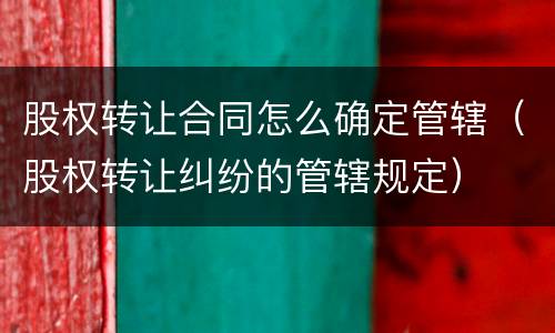 股权转让合同怎么确定管辖（股权转让纠纷的管辖规定）