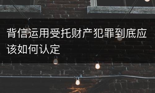 背信运用受托财产犯罪到底应该如何认定