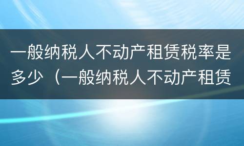 一般纳税人不动产租赁税率是多少（一般纳税人不动产租赁税率多少?）