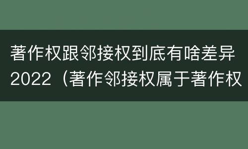 著作权跟邻接权到底有啥差异2022（著作邻接权属于著作权吗）