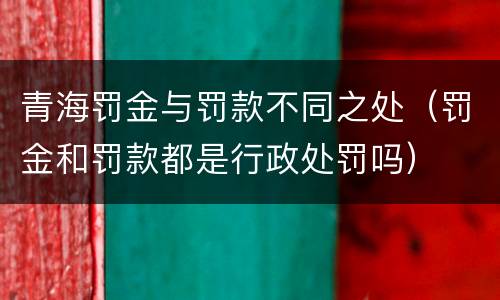 青海罚金与罚款不同之处（罚金和罚款都是行政处罚吗）