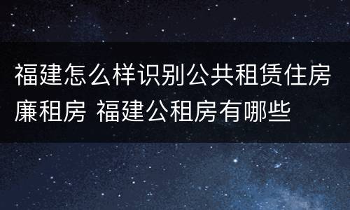 福建怎么样识别公共租赁住房廉租房 福建公租房有哪些