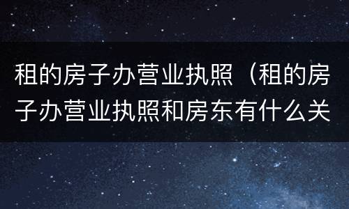 租的房子办营业执照（租的房子办营业执照和房东有什么关系吗）