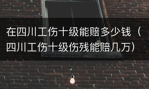 在四川工伤十级能赔多少钱（四川工伤十级伤残能赔几万）