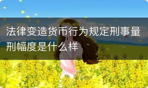 法律变造货币行为规定刑事量刑幅度是什么样