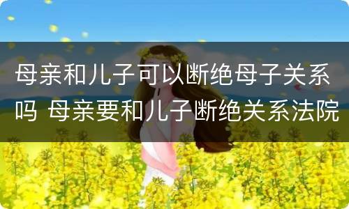 母亲和儿子可以断绝母子关系吗 母亲要和儿子断绝关系法院会怎么解决