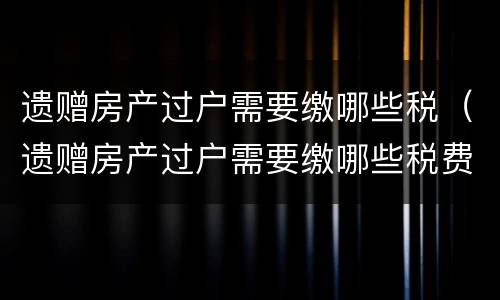 遗赠房产过户需要缴哪些税（遗赠房产过户需要缴哪些税费）