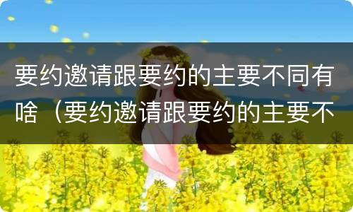 要约邀请跟要约的主要不同有啥（要约邀请跟要约的主要不同有啥区别）