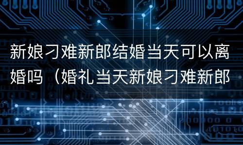 新娘刁难新郎结婚当天可以离婚吗（婚礼当天新娘刁难新郎）