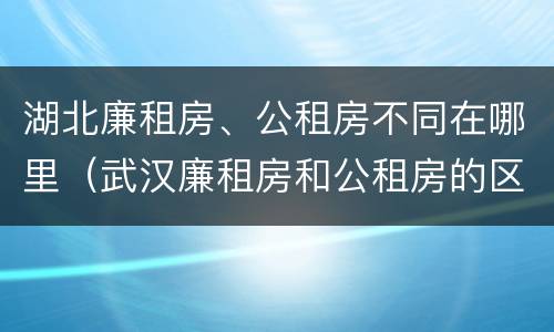 湖北廉租房、公租房不同在哪里（武汉廉租房和公租房的区别）