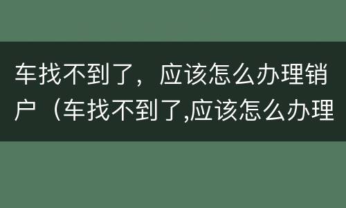 车找不到了，应该怎么办理销户（车找不到了,应该怎么办理销户业务）