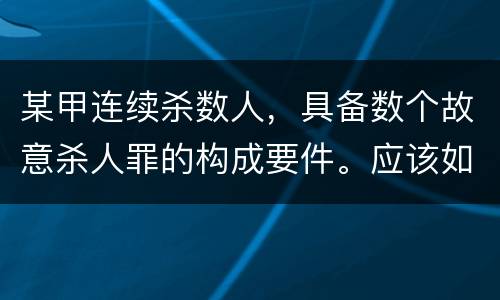 某甲连续杀数人，具备数个故意杀人罪的构成要件。应该如何定罪量刑
