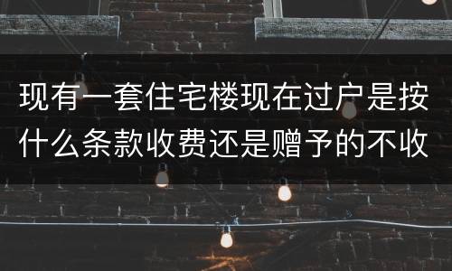 现有一套住宅楼现在过户是按什么条款收费还是赠予的不收费呀