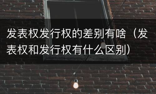 发表权发行权的差别有啥（发表权和发行权有什么区别）