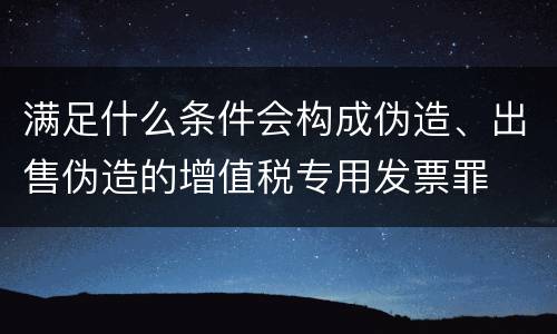 满足什么条件会构成伪造、出售伪造的增值税专用发票罪