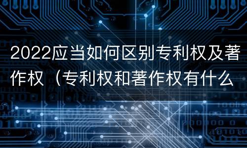 2022应当如何区别专利权及著作权（专利权和著作权有什么区别）