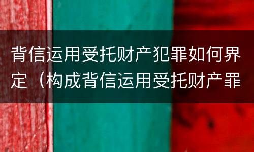 背信运用受托财产犯罪如何界定（构成背信运用受托财产罪的立案标准）