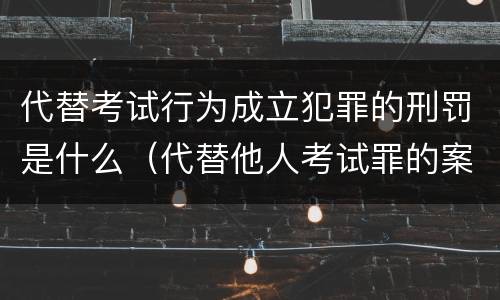 代替考试行为成立犯罪的刑罚是什么（代替他人考试罪的案例分析）