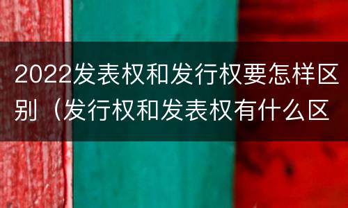 2022发表权和发行权要怎样区别（发行权和发表权有什么区别）