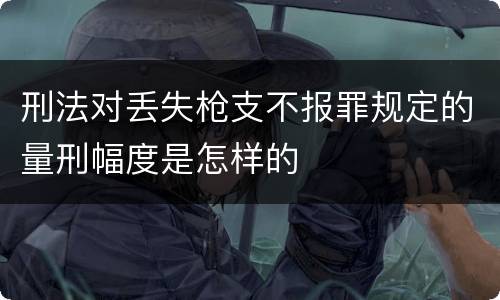 刑法对丢失枪支不报罪规定的量刑幅度是怎样的