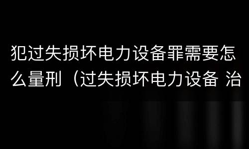 犯过失损坏电力设备罪需要怎么量刑（过失损坏电力设备 治安处罚）