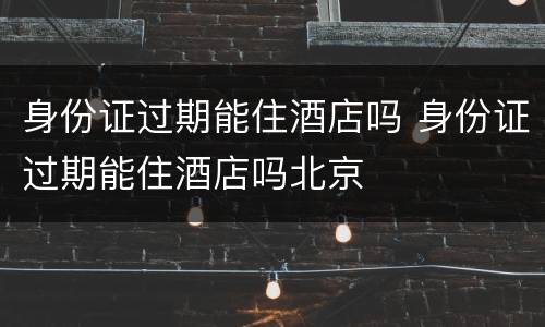 身份证过期能住酒店吗 身份证过期能住酒店吗北京