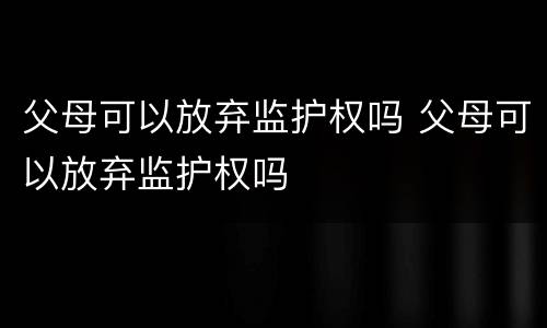 父母可以放弃监护权吗 父母可以放弃监护权吗