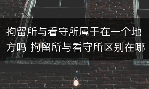 拘留所与看守所属于在一个地方吗 拘留所与看守所区别在哪