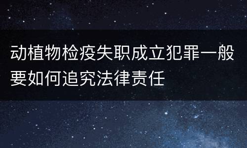 动植物检疫失职成立犯罪一般要如何追究法律责任