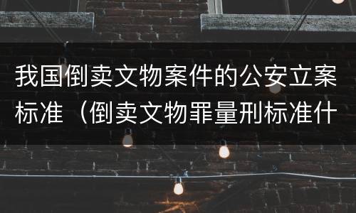 我国倒卖文物案件的公安立案标准（倒卖文物罪量刑标准什么文物是国家禁止买卖的文物）