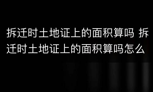 拆迁时土地证上的面积算吗 拆迁时土地证上的面积算吗怎么算