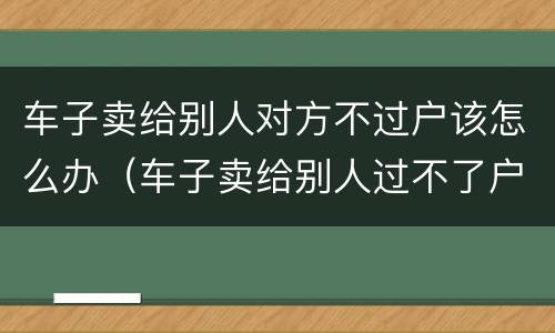 车子卖给别人对方不过户该怎么办（车子卖给别人过不了户怎么办?）