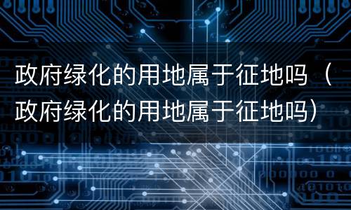 政府绿化的用地属于征地吗（政府绿化的用地属于征地吗）