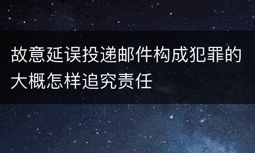 故意延误投递邮件构成犯罪的大概怎样追究责任