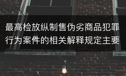 最高检放纵制售伪劣商品犯罪行为案件的相关解释规定主要内容都有哪些