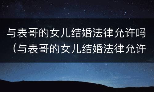 与表哥的女儿结婚法律允许吗（与表哥的女儿结婚法律允许吗知乎）