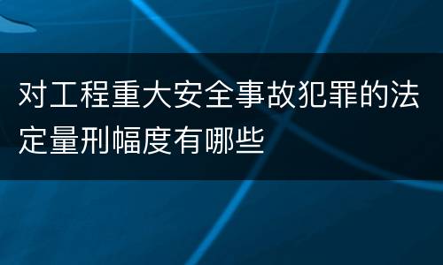 对工程重大安全事故犯罪的法定量刑幅度有哪些