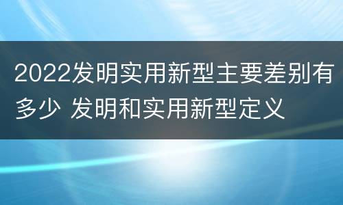 2022发明实用新型主要差别有多少 发明和实用新型定义