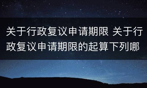 关于行政复议申请期限 关于行政复议申请期限的起算下列哪一项说法是错误的