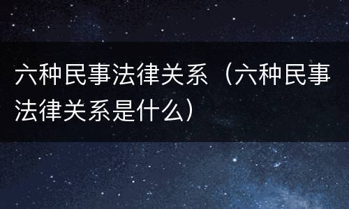 六种民事法律关系（六种民事法律关系是什么）