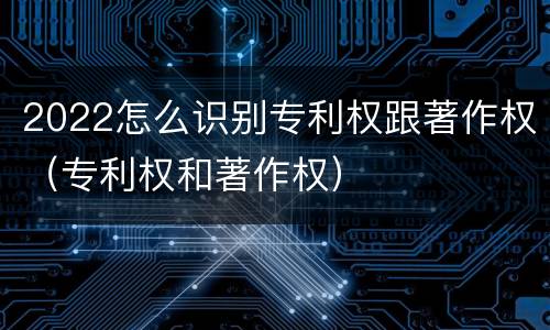 2022怎么识别专利权跟著作权（专利权和著作权）