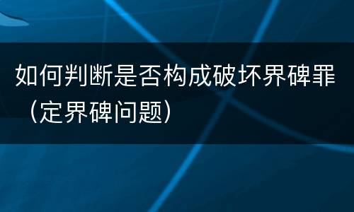 如何判断是否构成破坏界碑罪（定界碑问题）